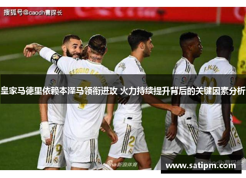 皇家马德里依赖本泽马领衔进攻 火力持续提升背后的关键因素分析